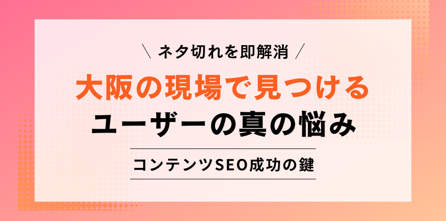ネタ切れを即解消 大阪の現場で見つけるユーザーの真の悩み コンテンツSEO成功の鍵