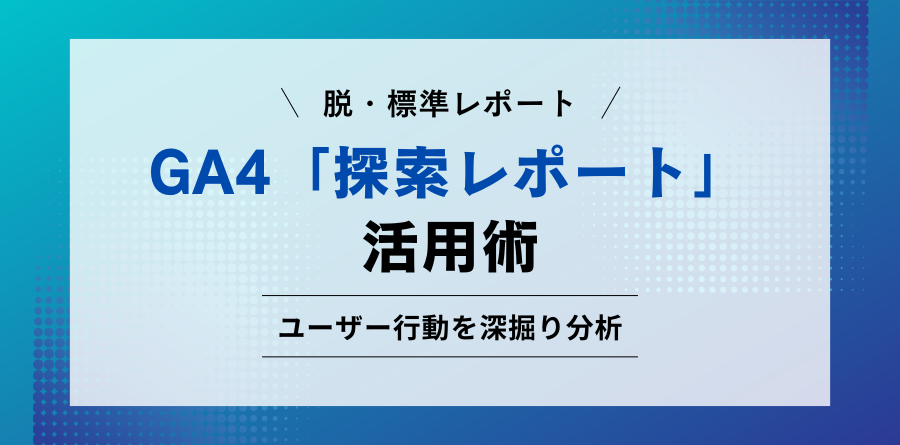 脱・標準レポート GA4「探索レポート」活用術 ユーザー行動を深掘り分析