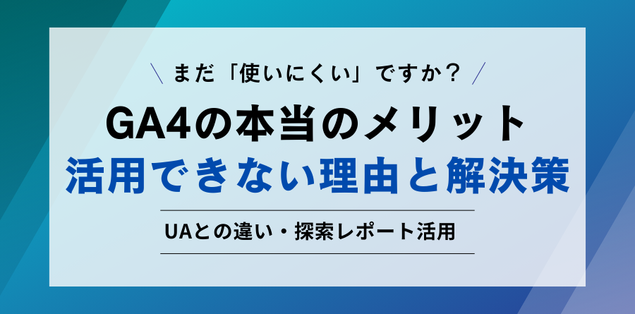 まだ「使いにくい」ですか？ GA4の本当のメリット 活用できない理由と解決策 UAとの違い・探索レポート活用
